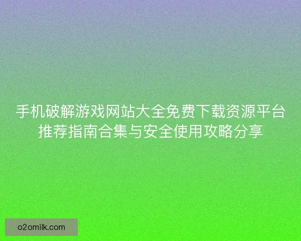 手机破解游戏网站大全免费下载资源平台推荐指南合集与安全使用攻略分享