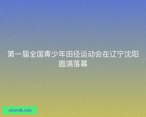 第一届全国青少年田径运动会在辽宁沈阳圆满落幕