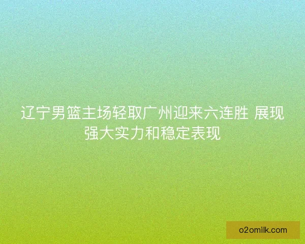 辽宁男篮主场轻取广州迎来六连胜 展现强大实力和稳定表现